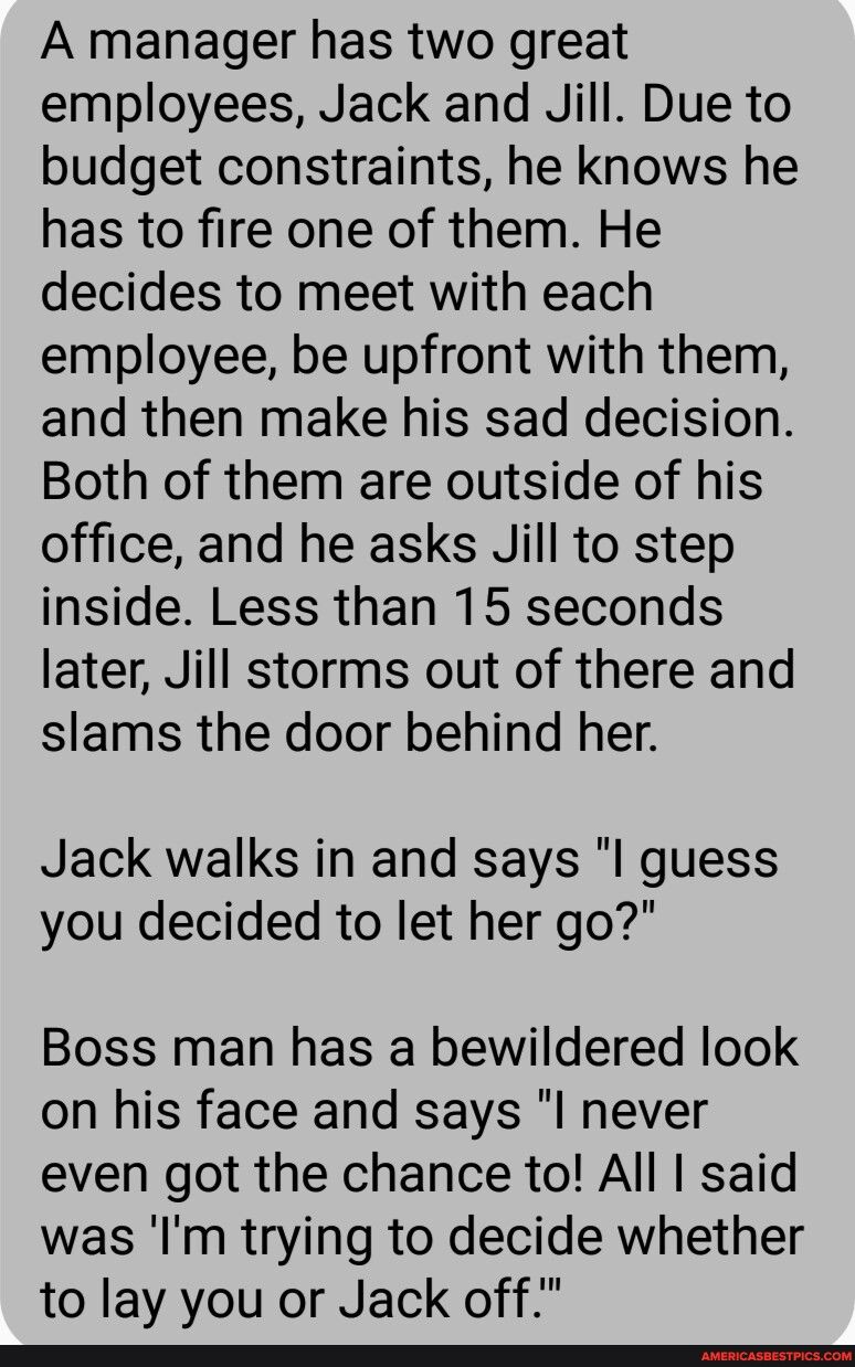 A manager has two great employees Jack and Jill Due to budget constraints he knows he has to fire one of them He decides to meet with each employee be upfront with them and then make his sad decision Both of them are outside of his office and he asks Jill to step inside Less than 15 seconds later Jill storms out of there and slams the door behind her Jack walks in and says l guess you decided to l
