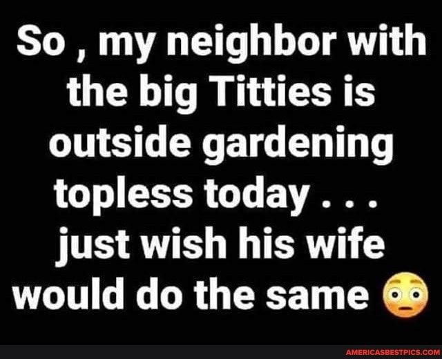 So my neighbor with the big Titties is NG R ETG ED T T topless today FITES AW G TR would do the same