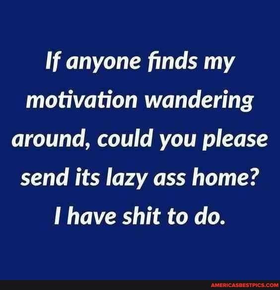 If anyone finds my motivation wandering around could you please send its lazy ass home I have shit to do