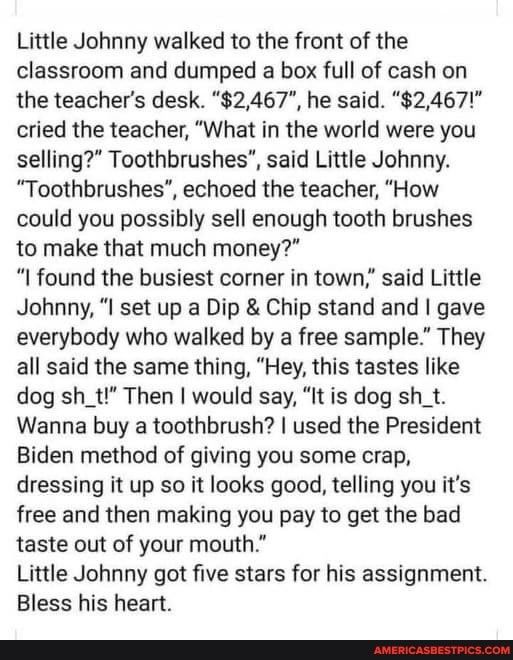Little Johnny walked to the front of the classroom and dumped a box full of cash on the teachers desk 2467 he said 2467 cried the teacher What in the world were you selling Toothbrushes said Little Johnny Toothbrushes echoed the teacher How could you possibly sell enough tooth brushes to make that much money found the busiest corner in town said Little Johnny I set up a Dip Chip stand and gave eve
