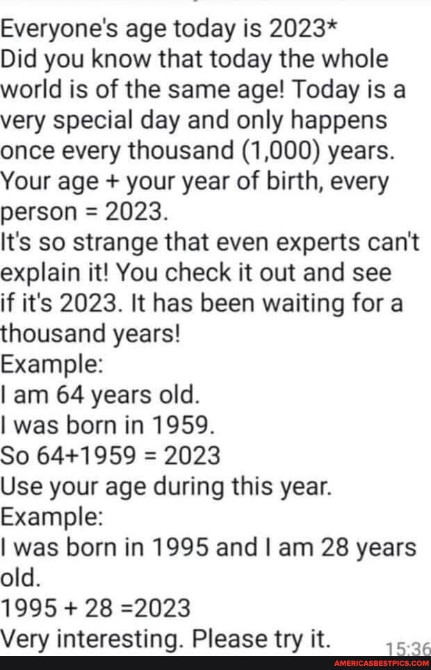 Everyones age today is 2023 Did you know that today the whole world is of the same age Today is a very special day and only happens once every thousand 1000 years Your age your year of birth every person 2023 Its so strange that even experts cant explain it You check it out and see if its 2023 It has been waiting for a thousand years Example am 64 years old was born in 1959 So 641959 2023 Use your