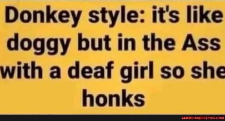 Donkey style its like doggy but in the Ass with a deaf girl so she honks