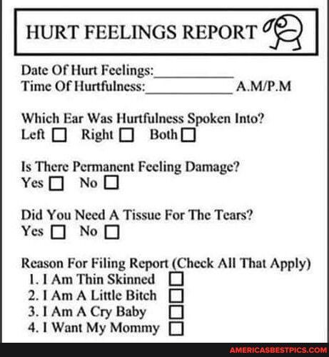 HURT FEELINGS REPORT Date Of Hurt Feeling Time Of Hurtfulness AMPM Which Ear Was Hurtfulness Spoken Into Left 0 Right 0 Bod Is There Permanent Feeling Damage YesJ No O Did You Need A Tissue For The Tears Yes NoOJ Reason For Filing Report Check All That Apply 11 Am Thin Skinned J 21Am A Little Bitch 3 1AmACryBaby 41 Want My Mommy