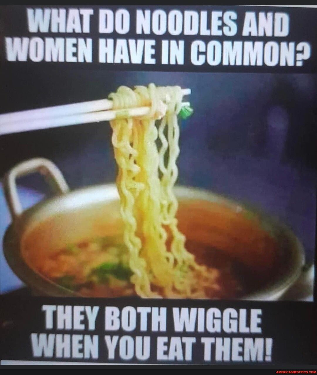 WHAT DO NOODLES AND WOMEN HAVE IN COMMON f THEY BOTH WIGGLE WHEN YOU EAT THEM