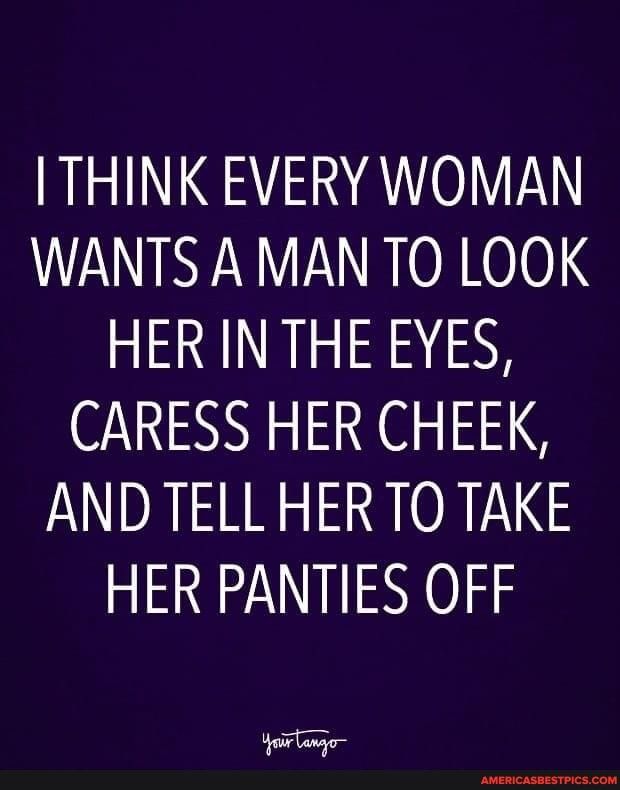 I THINK EVERY WOMAN WANTS AMANTO LOOK HER IN THE EYES CARESS HER CHEEK AND TELL HERTO TAKE HER PANTIES OFF i