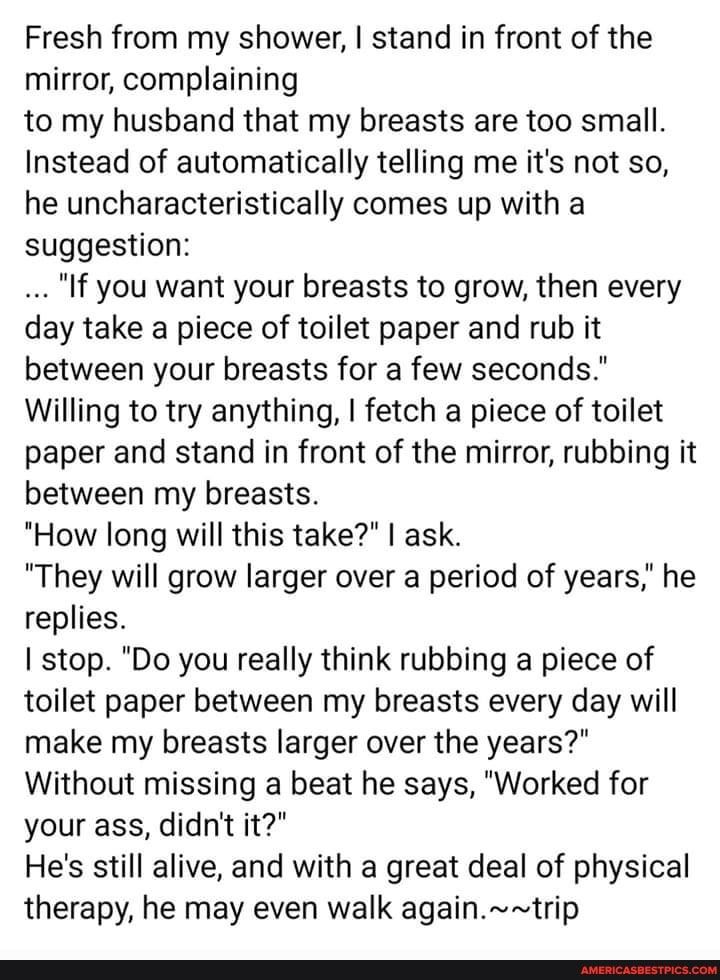 Fresh from my shower stand in front of the mirror complaining to my husband that my breasts are too small Instead of automatically telling me its not so he uncharacteristically comes up with a suggestion If you want your breasts to grow then every day take a piece of toilet paper and rub it between your breasts for a few seconds Willing to try anything fetch a piece of toilet paper and stand in fr
