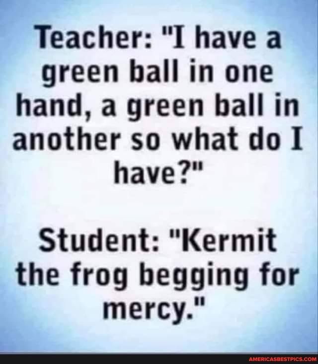 Teacher I havea green hall in one hand a green bhall in another so what do 1 have Student Kermit the frog begging for mercy