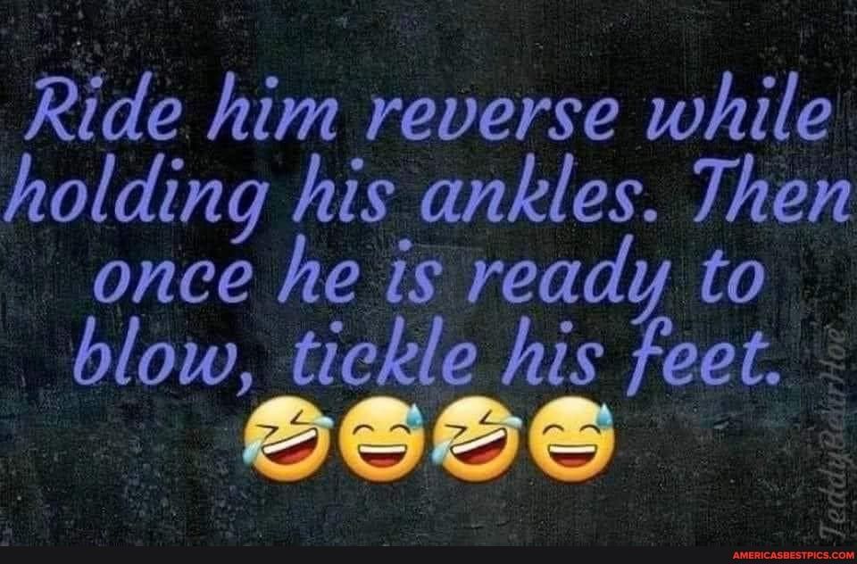 Ride him reverse while holding his ankles Then once he is ready to blow tickle his feet