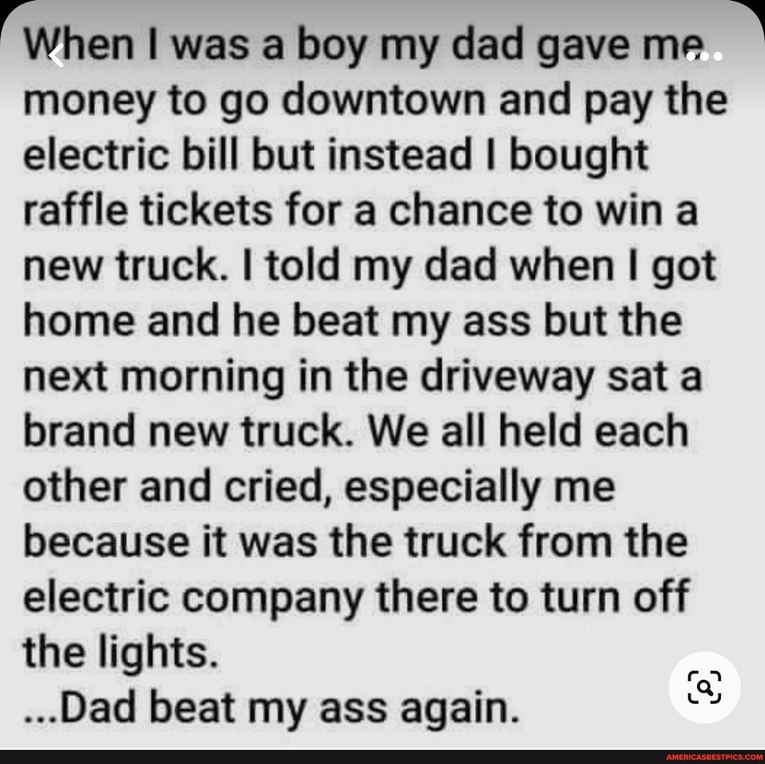rWhen was a boy my dad gave me money to go downtown and pay the electric bill but instead bought raffle tickets for a chance to win a new truck told my dad when got home and he beat my ass but the next morning in the driveway sat a brand new truck We all held each other and cried especially me because it was the truck from the electric company there to turn off the lights Dad beat my ass again 552