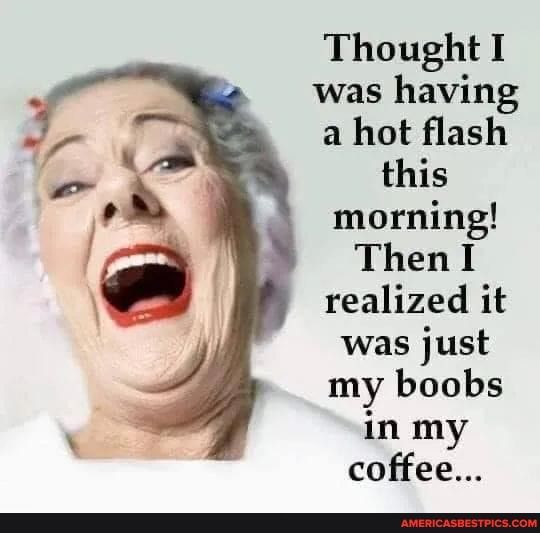 Thought I was having a hot flash this morning Then I realized it was just my boobs in my coffee