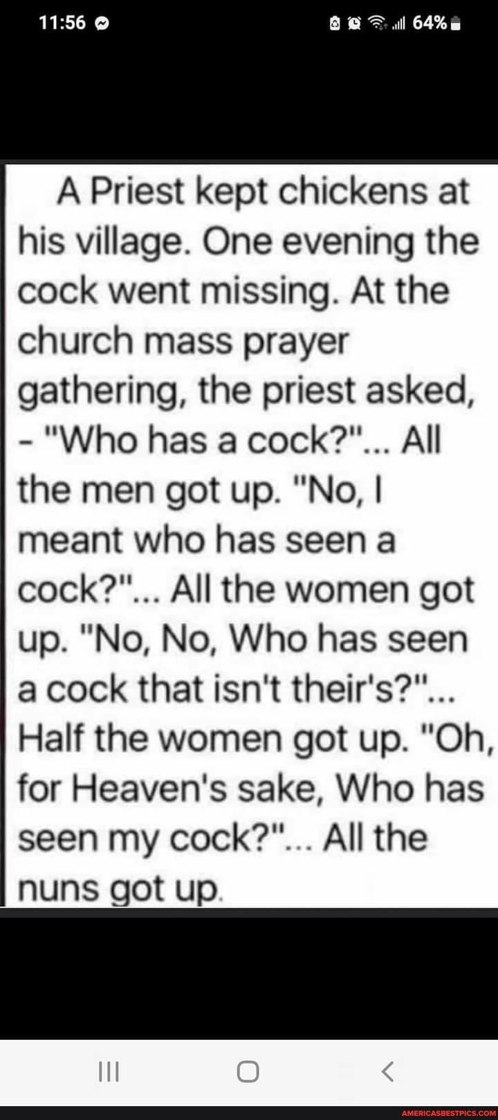 l 64 A Priest kept chickens at his village One evening the cock went missing At the church mass prayer gathering the priest asked Who has a cock All the men got up No meant who has seen a cock All the women got up No No Who has seen a cock that isnt theirs Half the women got up Oh for Heavens sake Who has seen my cock All the nuns got up