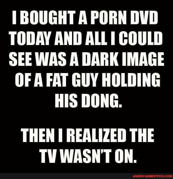 BOUGHT A PORN DVD TODAY AND ALL I COULD SEE WAS A DARK IMAGE OF A FAT GUY HOLDING HIS DONG THEN REALIZED THE TUWASNT ON