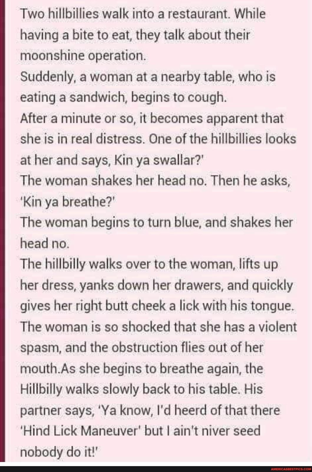 Two hillbillies walk into a restaurant While having a bite to eat they talk about their moonshine operation Suddenly a woman at a nearby table who is eating a sandwich begins to cough After a minute or so it becomes apparent that she is in real distress One of the hillbillies looks at her and says Kin ya swallar The woman shakes her head no Then he asks Kin ya breathe The woman begins to turn blue