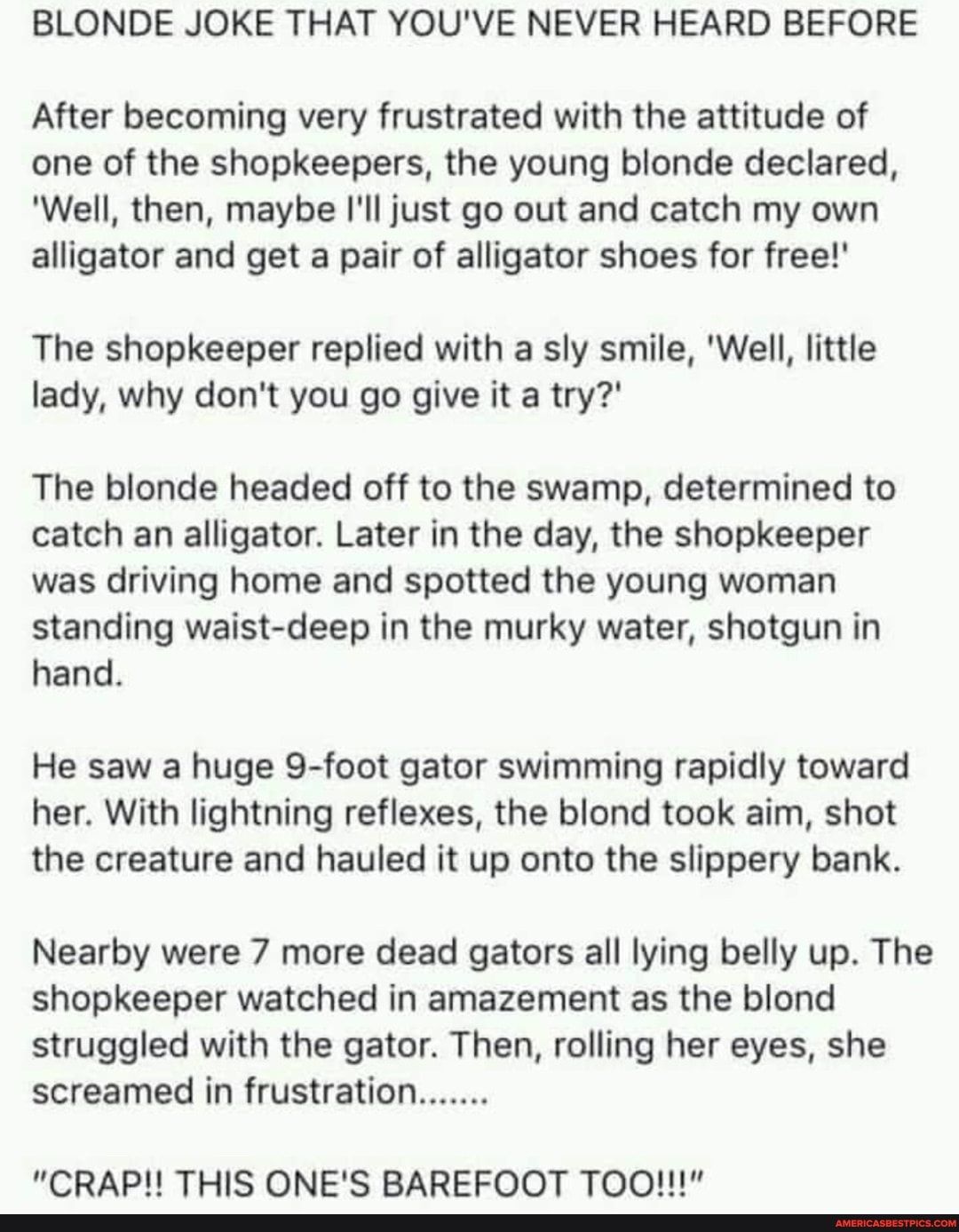 BLONDE JOKE THAT YOUVE NEVER HEARD BEFORE After becoming very frustrated with the attitude of one of the shopkeepers the young blonde declared Well then maybe Ill just go out and catch my own alligator and get a pair of alligator shoes for free The shopkeeper replied with a sly smile Well little lady why dont you go give it a try The blonde headed off to the swamp determined to catch an alligator 