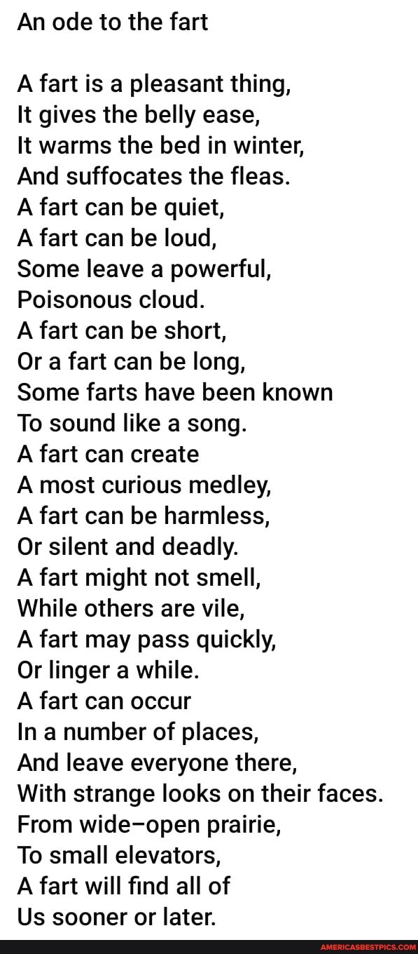 An ode to the fart A fart is a pleasant thing It gives the belly ease It warms the bed in winter And suffocates the fleas A fart can be quiet A fart can be loud Some leave a powerful Poisonous cloud A fart can be short Or a fart can be long Some farts have been known To sound like a song A fart can create A most curious medley A fart can be harmless Or silent and deadly A fart might not smell Whil