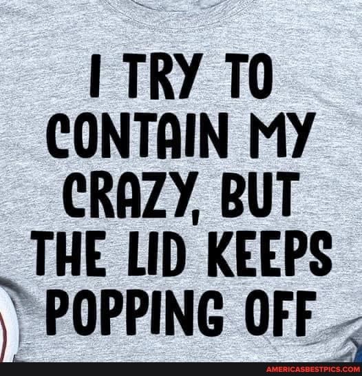 TRY T0 CONTAIN MY CRAZY BUT _THE LID KEEPS 2 POPPING OFF