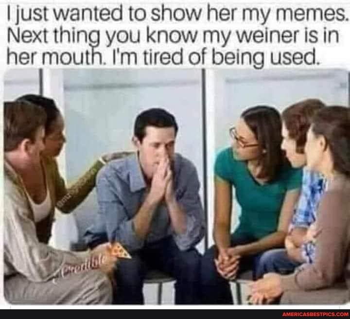just wanted to show her my memes Next thing you know my weiner is in her mouth Im tired of being used