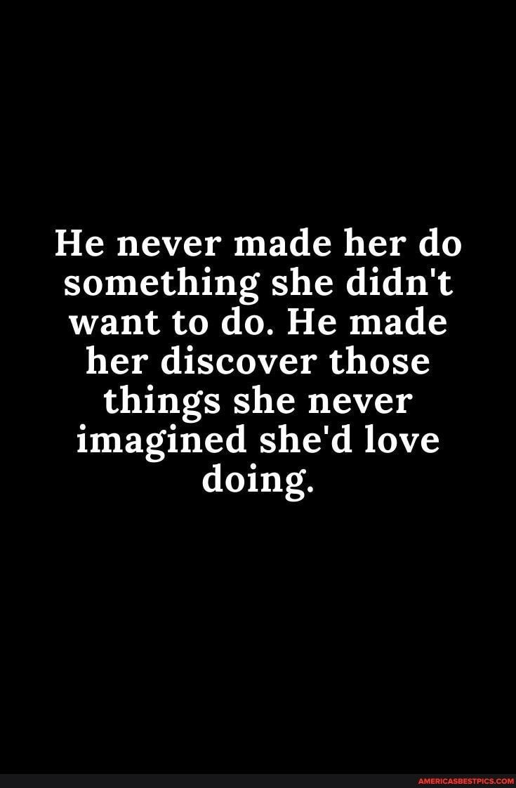 He never made her do something she didnt want to do He made her discover those things she never imagined shed love doing