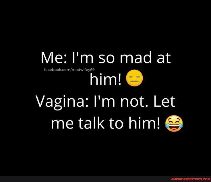 Me Im so mad at him Vagina Im not Let me talk to him