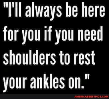 Ill always be here for you if you need shoulders to rest your ankles on