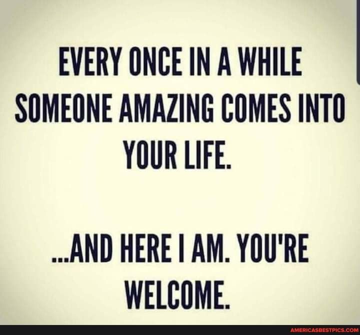 EVERY ONCE IN A WHILE SOMEONE AMAZING COMES INTO YOUR LIFE AND HERE AM YOURE WELCOME