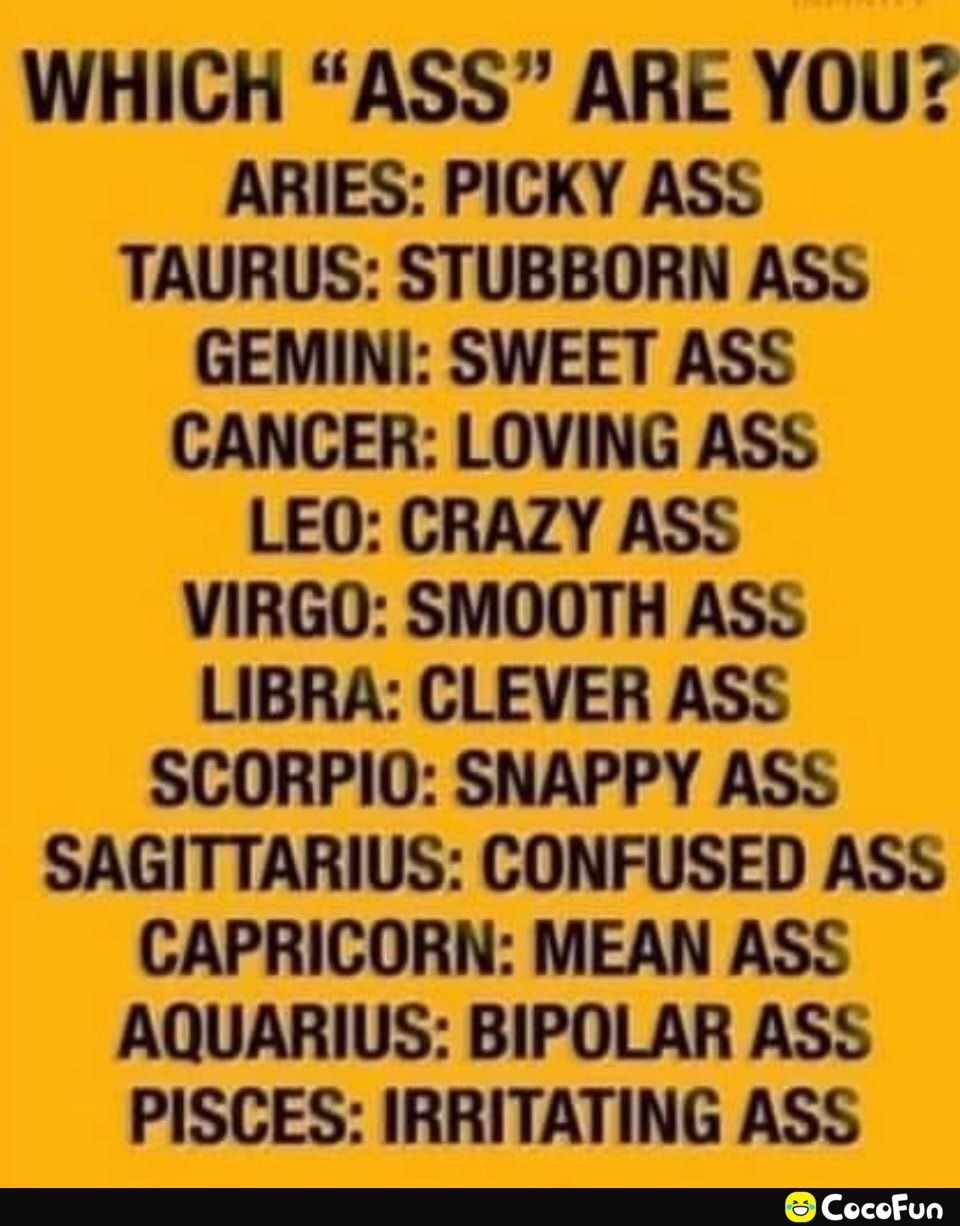 WHICH ASS ARE YOU ARIES PICKY ASS TAURUS STUBBORN ASS GEMINI SWEET ASS CANCER LOVING ASS LEO CRAZY ASS VIRGO SMOOTH ASS LIBRA CLEVER ASS SCORPIO SNAPPY ASS SAGITTARIUS CONFUSED ASS CAPRICORN MEAN ASS AQUARIUS BIPOLAR ASS PISCES IRRITATING ASS