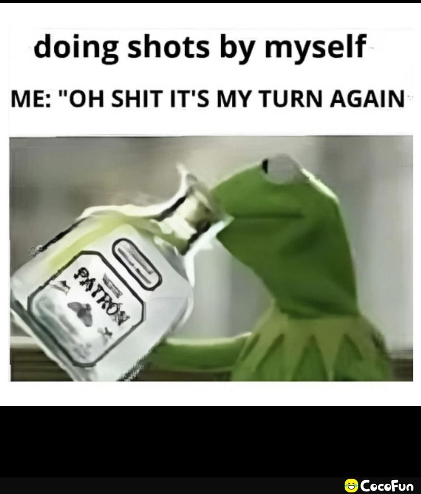 doing shots by myself ME OH SHIT ITS MY TURN AGAIN