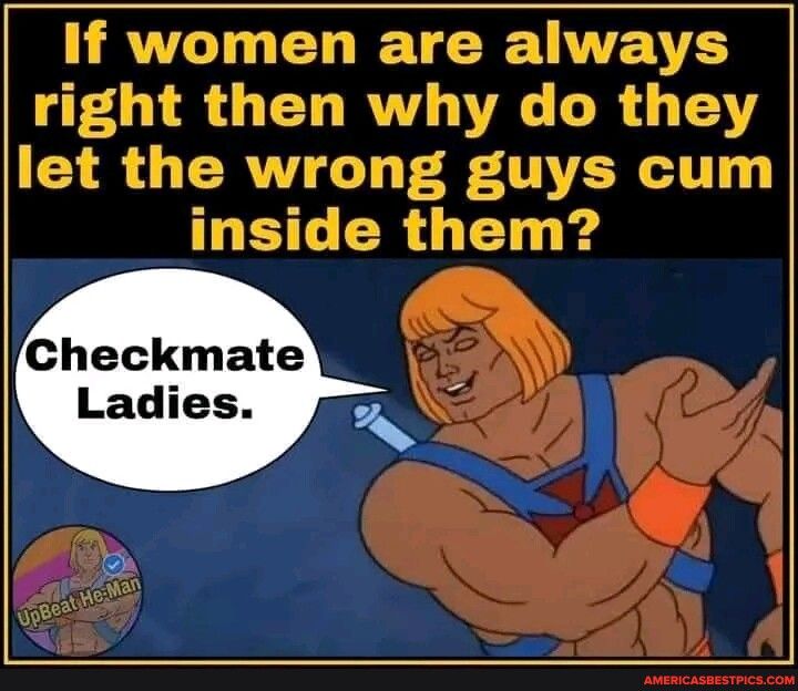 If women are always right then why do they let the wrong guys cum HETC R T