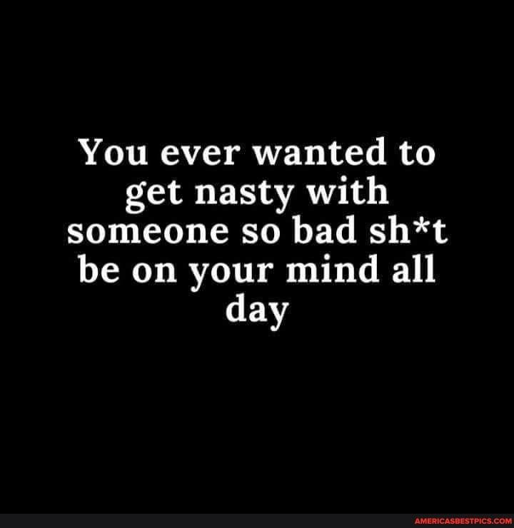 You ever wanted to get nasty with someone so bad sht be on your mind all ENY