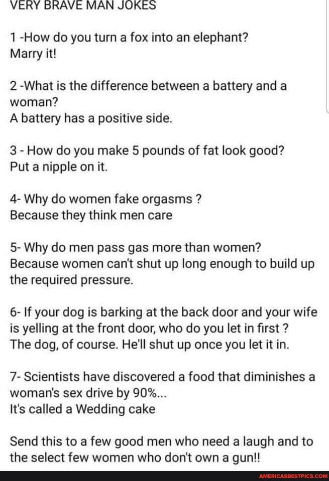 VERY BRAVE MAN JOKES 1 How do you turn a fox into an elephant Marry it 2 What is the difference between a battery and a woman A battery has a positive side 3 How do you make 5 pounds of fat look good Put a nipple on it 4 Why do women fake orgasms Because they think men care 5 Why do men pass gas more than women Because women cant shut up long enough to build up the required pressure 6 If your dog 