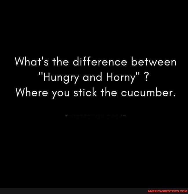 Whats the difference between Hungry and Horny 7 Where you stick the cucumber