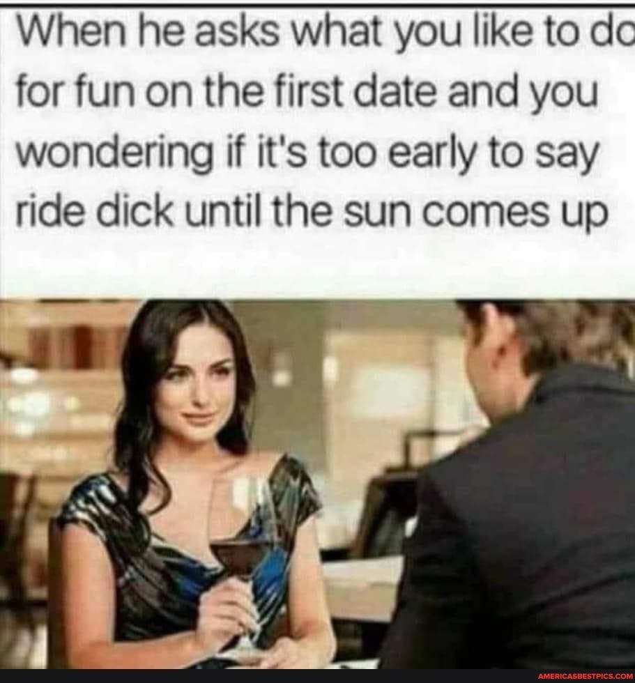 When he asks what you like to dc for fun on the first date and you wondering if its too early to say ride dick until the sun comes up