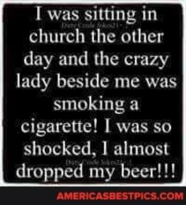 I was sitting in church the other day and the crazy lady beside me was smoking a cigarette was so shocked 1 almost dropped my beer