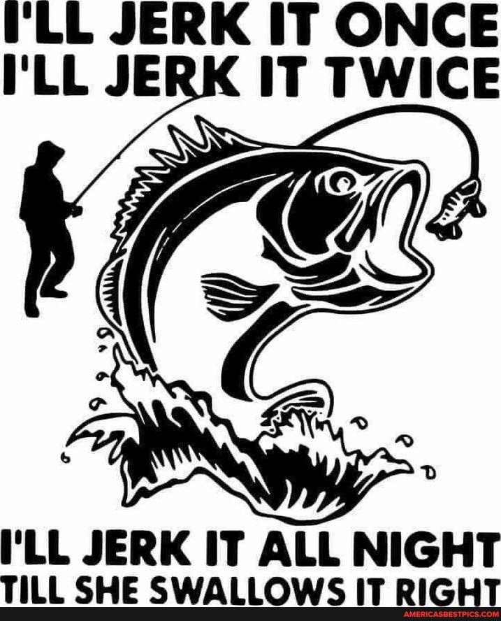 ILL JERK IT ONCE ILL JERK IT TWICE I II JERK IT ALL NIGHT TILL SHE SWALLOWS IT Rl