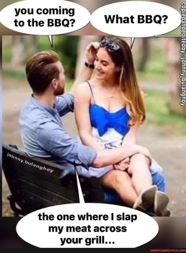 you coming to the BBQ the one where I slap my meat across