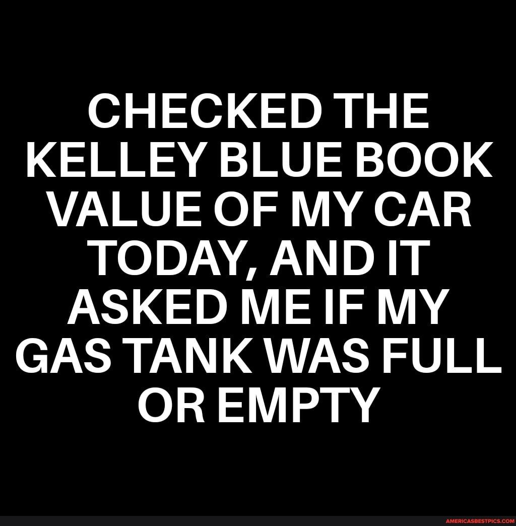 CHECKED THE KELLEY BLUE BOOK VALUE OF MY CAR TODAY AND IT ASKED ME IF MY GAS TANK WAS FULL OREMPTY