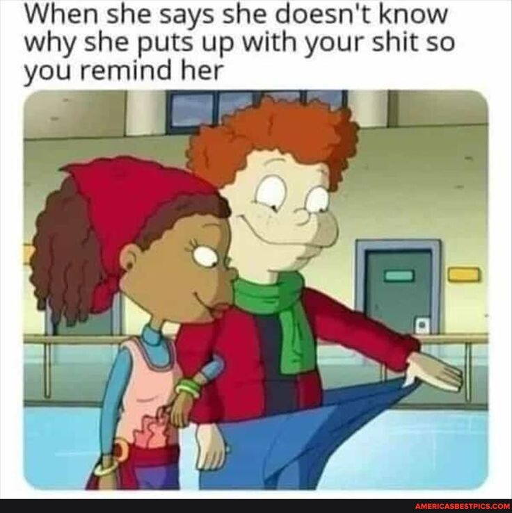 When she says she doesnt know why she puts up with your shit so you remlnd her