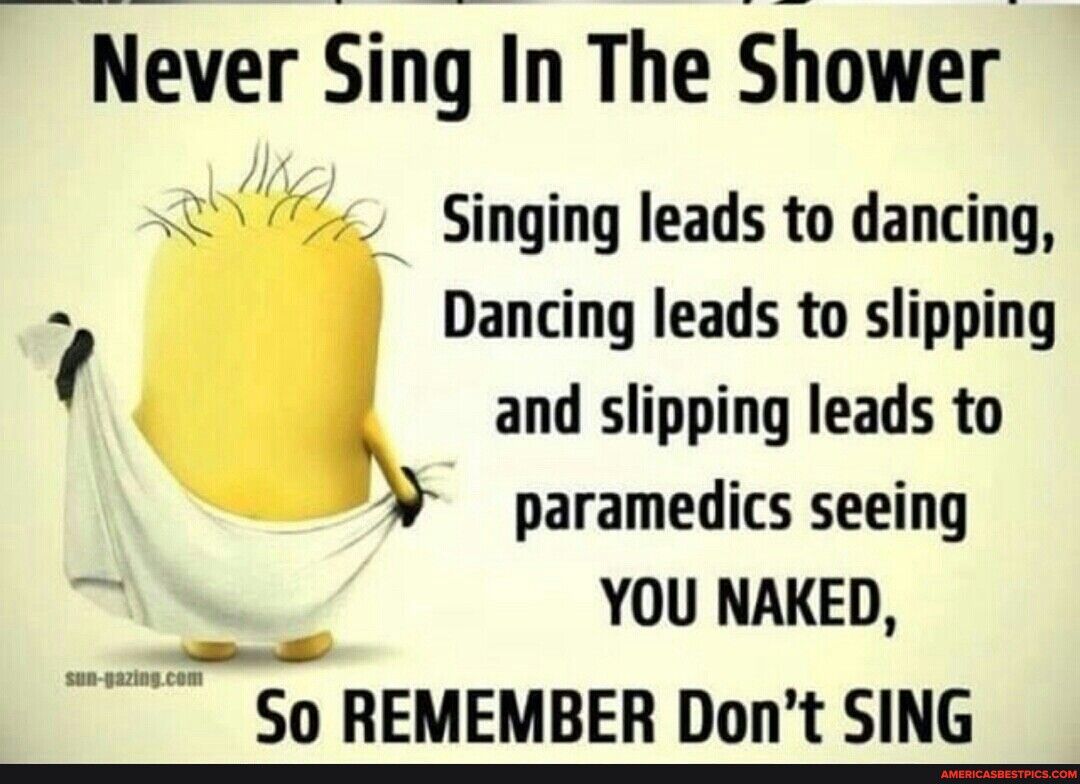 Never Singr In The Shower U Singing leads to dancing Dancing leads to slipping and slipping leads to paramedics seeing N YOU NAKED o So REMEMBER Dont SING
