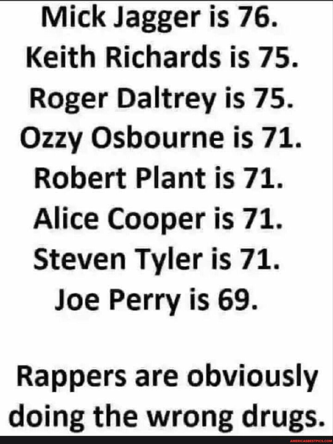 Mick Jagger is 76 Keith Richards is 75 Roger Daltrey is 75 Ozzy Osbourne is 71 Robert Plant is 71 Alice Cooper is 71 Steven Tyler is 71 Joe Perry is 69 Rappers are obviously doing the wrong drugs