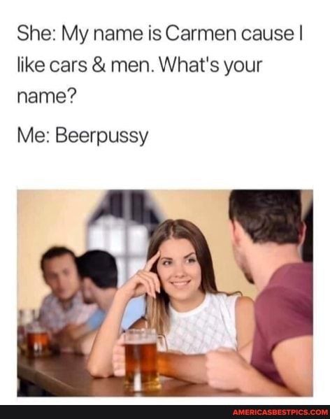 She My name is Carmen cause like cars men Whats your name Me Beerpussy