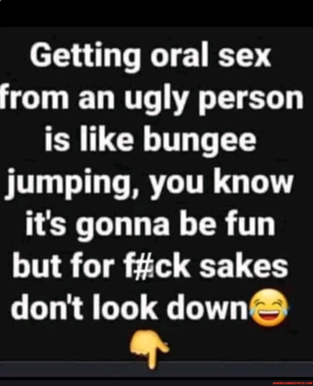 Getting oral sex from an ugly person is like bungee jumping you know X GLLEY TR T but for fiick sakes dont look down LY