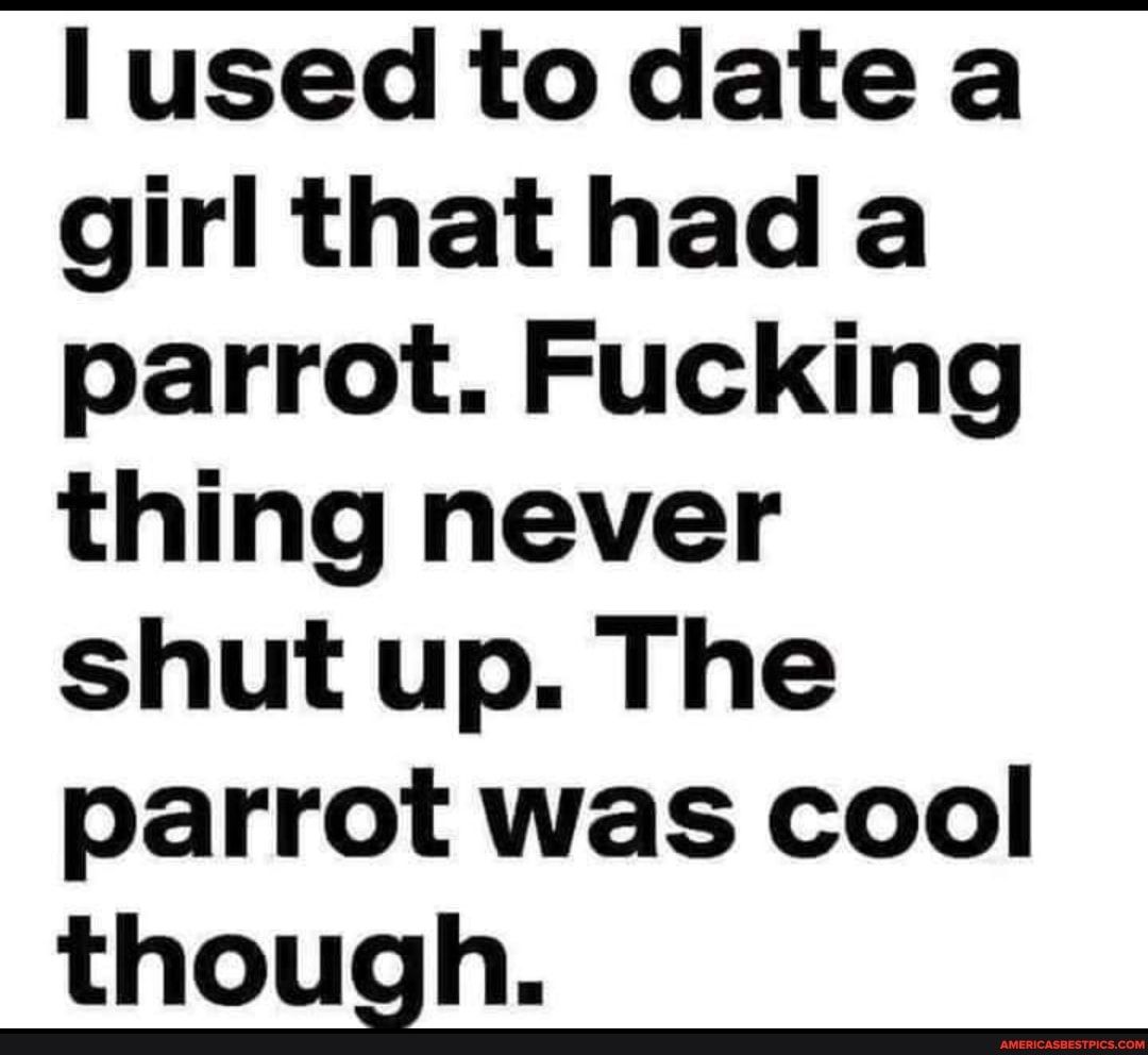 lused to date a girlthat had a parrot Fucking thing never shut up The parrot was cool though