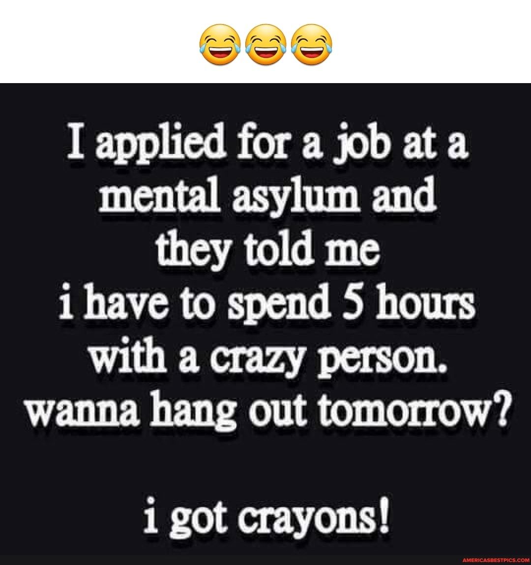Tee I applied for a job at a mental asylum and A BT i have to spend 5 hours with a crazy person wanna hang out tomorrow i got crayons