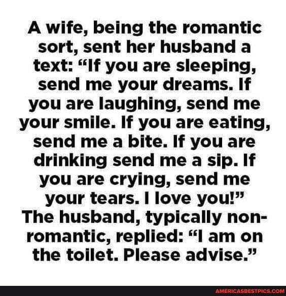 A wife being the romantic sort sent her husband a text If you are sleeping send me your dreams If you are laughing send me your smile If you are eating send me a bite If you are drinking send me a sip If you are crying send me your tears love you The husband typically non romantic replied l am on the toilet Please advise