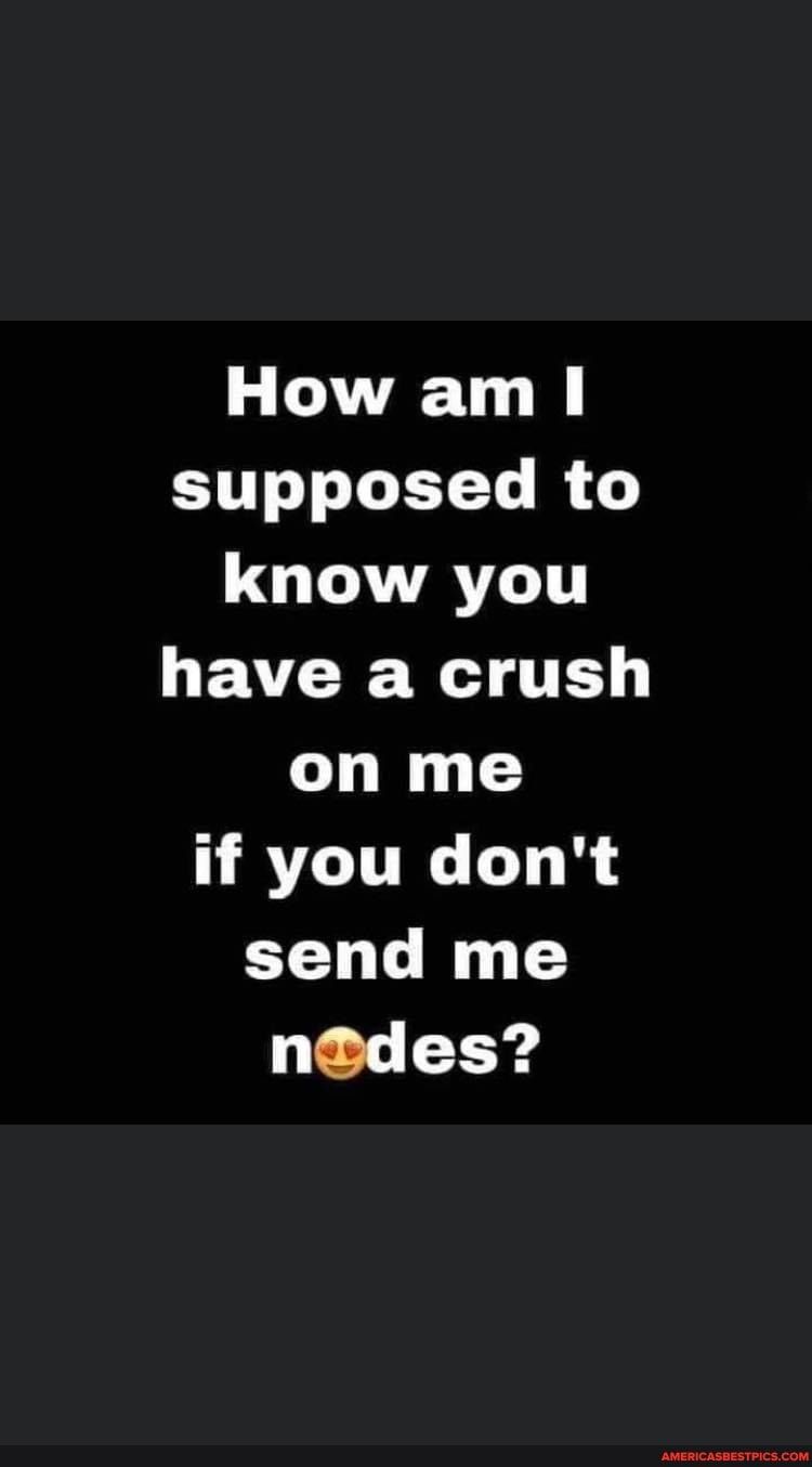How am supposed to know you have a crush on me if you dont send me ndes