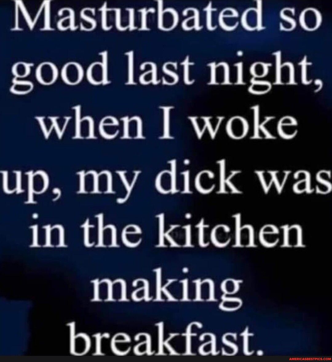 Masturbated so good last night when I woke up my dick was in the kitchen making breakfast