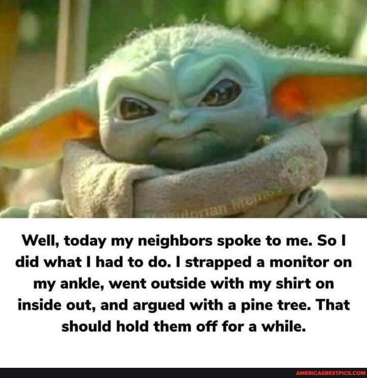 Well today my neighbors spoke to me So did what had to do strapped a monitor on my ankle went outside with my shirt on inside out and argued with a pine tree That should hold them off for a while