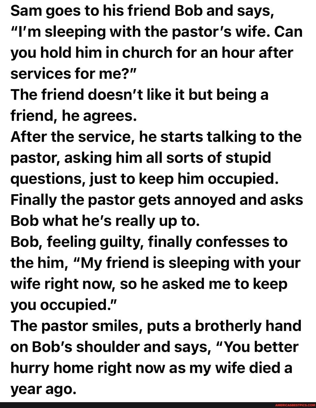 Sam goes to his friend Bob and says Im sleeping with the pastors wife Can you hold him in church for an hour after services for me The friend doesnt like it but being a friend he agrees After the service he starts talking to the pastor asking him all sorts of stupid questions just to keep him occupied Finally the pastor gets annoyed and asks Bob what hes really up to Bob feeling guilty finally con