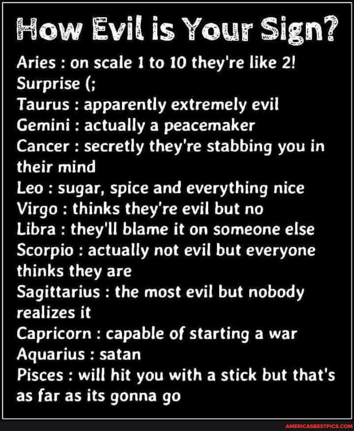 How Evil is Your Sign Aries on scale 1 to 10 theyre like 2 Surprise R EUTLTERET T ETEL T RS T IV Gemini actually a peacemaker Cancer secretly theyre stabbing you in their mind Leo sugar spice and everything nice Virgo thinks theyre evil but no Libra theyll blame it on someone else Scorpio actually not evil but everyone thinks they are RELTHELTORE G CRU LH VI realizes it Capricorn capable of starti