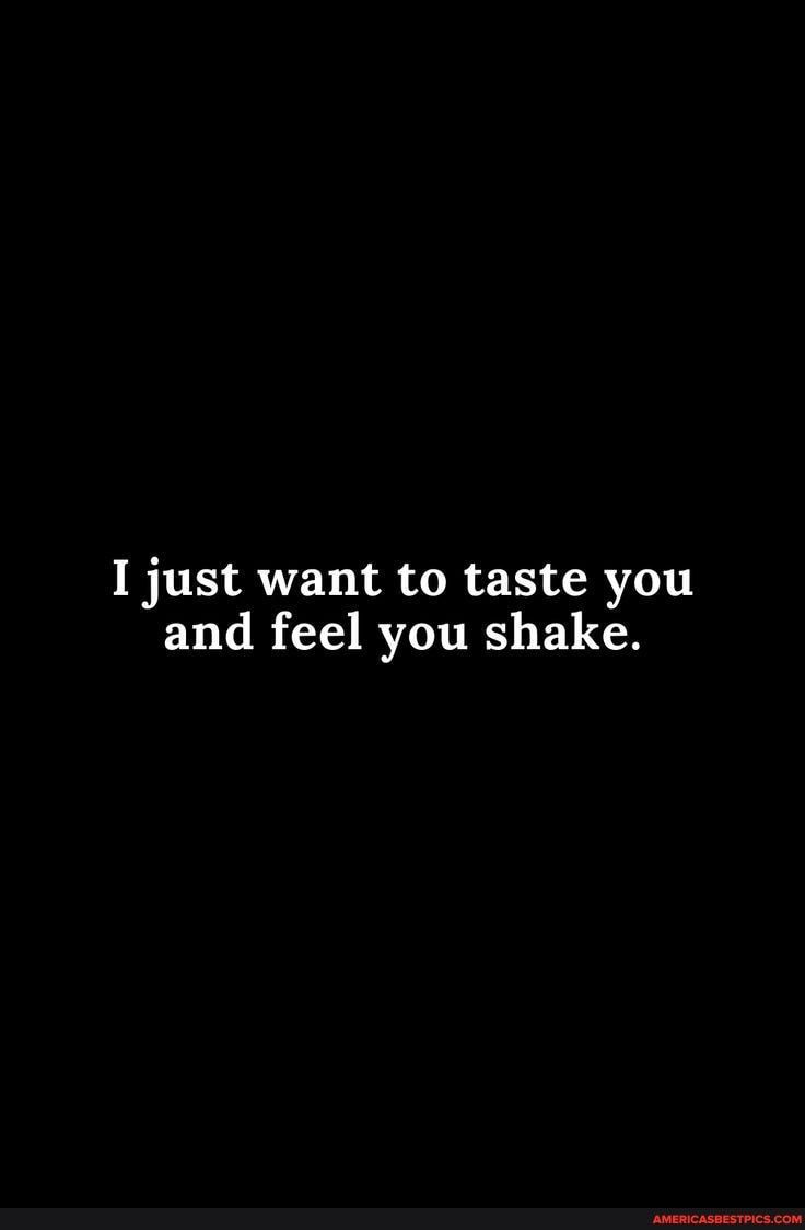 I just want to taste you and feel you shake